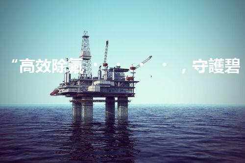 “高效除氟，守護碧水藍天——廢水中氟離子處理新篇章”
